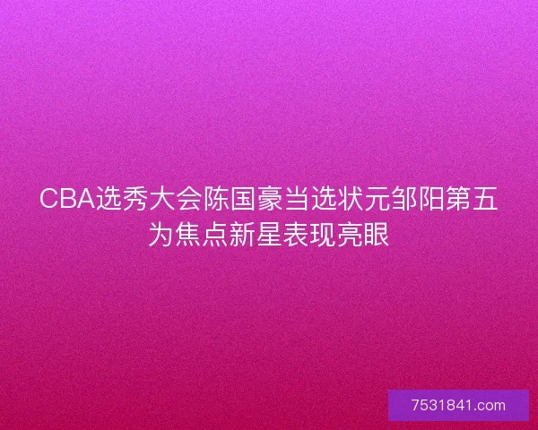 CBA选秀大会陈国豪当选状元邹阳第五为焦点新星表现亮眼