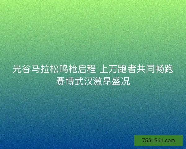 光谷马拉松鸣枪启程 上万跑者共同畅跑赛博武汉激昂盛况
